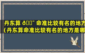 丹东算 🐯 命准比较有名的地方（丹东算命准比较有名的地方是哪里）